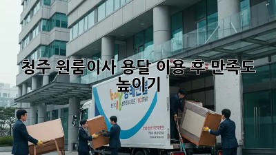청주 원룸이사, 용달 이용 후 만족도 높이기!